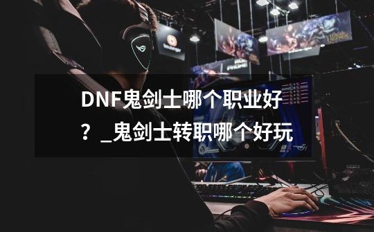 DNF鬼剑士哪个职业好？_鬼剑士转职哪个好玩-第1张-游戏相关-泓泰