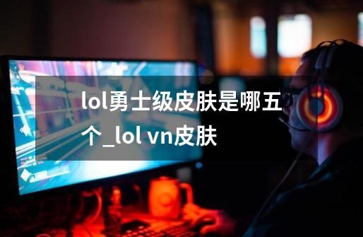 lol勇士级皮肤是哪五个_lol vn皮肤-第1张-游戏相关-泓泰