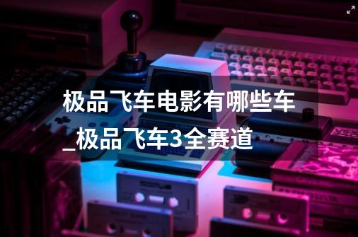 极品飞车电影有哪些车_极品飞车3全赛道-第1张-游戏相关-泓泰