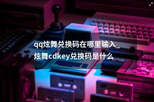 qq炫舞兑换码在哪里输入_炫舞cdkey兑换码是什么-第1张-游戏相关-泓泰