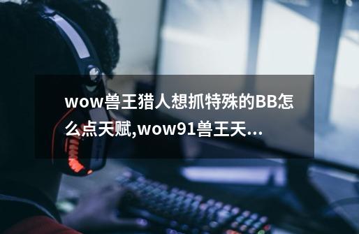 wow兽王猎人想抓特殊的BB怎么点天赋,wow91兽王天赋-第1张-游戏相关-泓泰