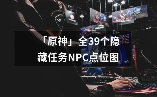 「原神」全39个隐藏任务NPC点位图-第1张-游戏相关-泓泰