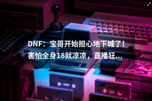 DNF：宝哥开始担心地下城了！害怕全身18就凉凉，直播狂送矛盾-第1张-游戏相关-泓泰