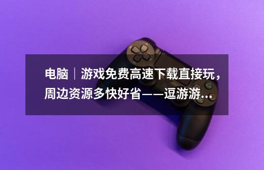 电脑｜游戏免费高速下载直接玩，周边资源多快好省——逗游游戏盒-第1张-游戏相关-泓泰