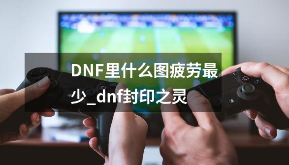 DNF里什么图疲劳最少_dnf封印之灵-第1张-游戏相关-泓泰