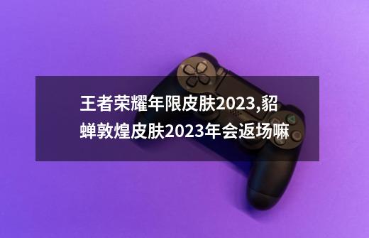 王者荣耀年限皮肤2023,貂蝉敦煌皮肤2023年会返场嘛-第1张-游戏相关-泓泰