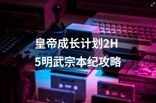 皇帝成长计划2H5明武宗本纪攻略-第1张-游戏相关-泓泰