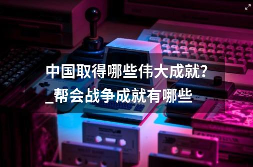 中国取得哪些伟大成就？_帮会战争成就有哪些-第1张-游戏相关-泓泰