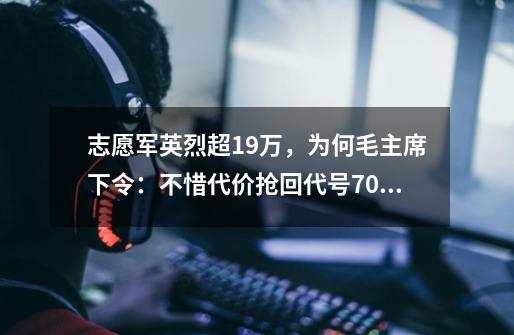 志愿军英烈超19万，为何毛主席下令：不惜代价抢回代号701的遗体-第1张-游戏相关-泓泰