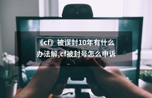 《cf》被误封10年有什么办法解?,cf被封号怎么申诉-第1张-游戏相关-泓泰