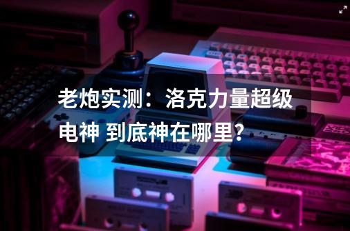 老炮实测：洛克力量超级电神 到底神在哪里？-第1张-游戏相关-泓泰