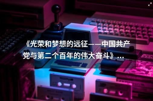 《光荣和梦想的远征——中国共产党与第二个百年的伟大奋斗》交流分享会暨图书版权输出签约仪式圆满举办-第1张-游戏相关-泓泰