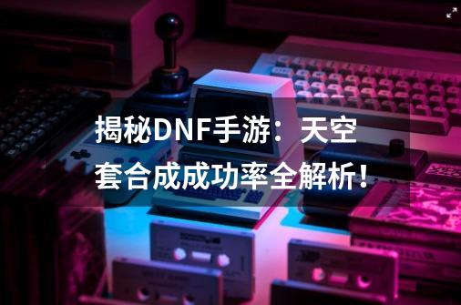 揭秘DNF手游：天空套合成成功率全解析！-第1张-游戏相关-泓泰