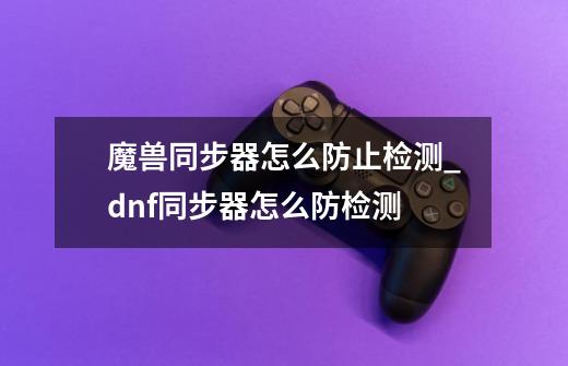 魔兽同步器怎么防止检测_dnf同步器怎么防检测-第1张-游戏相关-泓泰