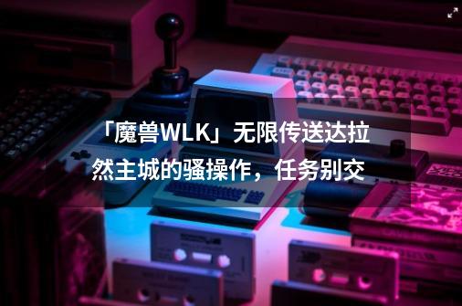 「魔兽WLK」无限传送达拉然主城的骚操作，任务别交-第1张-游戏相关-泓泰