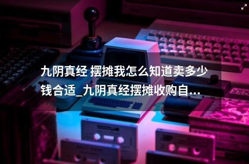 九阴真经 摆摊我怎么知道卖多少钱合适_九阴真经摆摊收购自己没有的-第1张-游戏相关-泓泰