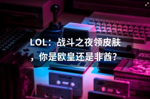 LOL：战斗之夜领皮肤，你是欧皇还是非酋？-第1张-游戏相关-泓泰