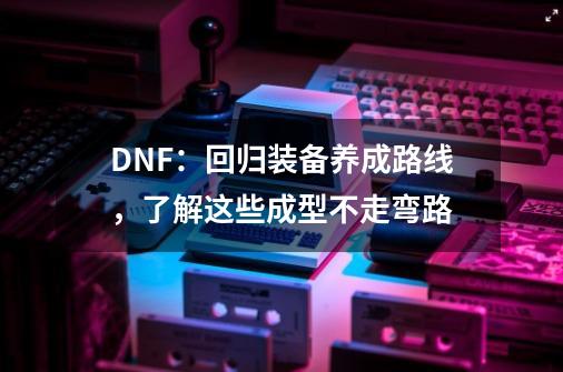 DNF：回归装备养成路线，了解这些成型不走弯路-第1张-游戏相关-泓泰