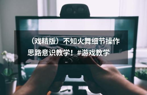 （戏精版）不知火舞细节操作思路意识教学！#游戏教学-第1张-游戏相关-泓泰