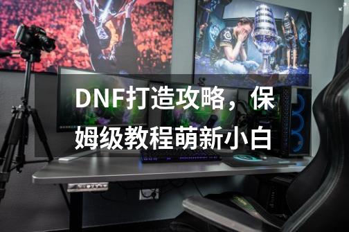 DNF打造攻略，保姆级教程萌新小白-第1张-游戏相关-泓泰