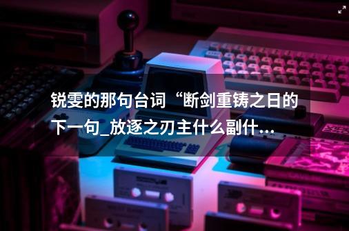 锐雯的那句台词“断剑重铸之日的下一句_放逐之刃主什么副什么-第1张-游戏相关-泓泰