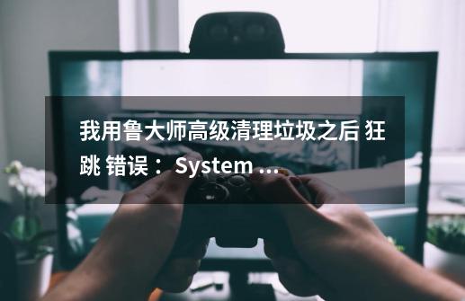 我用鲁大师高级清理垃圾之后 狂跳 错误 ：System Error.Code：1400无效的窗口句柄。,鲁大师电竞网络错误怎么办-第1张-游戏相关-泓泰