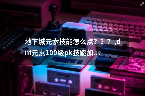 地下城元素技能怎么点？？？,dnf元素100级pk技能加点-第1张-游戏相关-泓泰