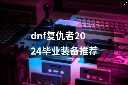 dnf复仇者2024毕业装备推荐-第1张-游戏相关-泓泰