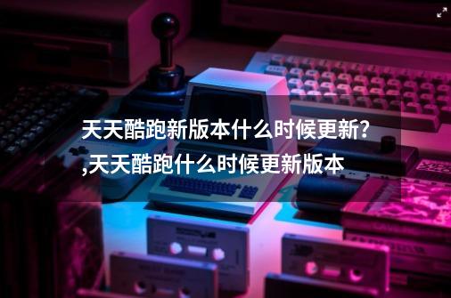 天天酷跑新版本什么时候更新？,天天酷跑什么时候更新版本-第1张-游戏相关-泓泰