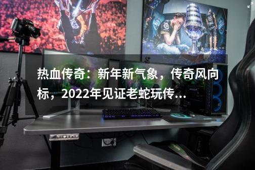 热血传奇：新年新气象，传奇风向标，2022年见证老蛇玩传奇-第1张-游戏相关-泓泰