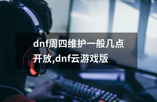 dnf周四维护一般几点开放,dnf云游戏版-第1张-游戏相关-泓泰