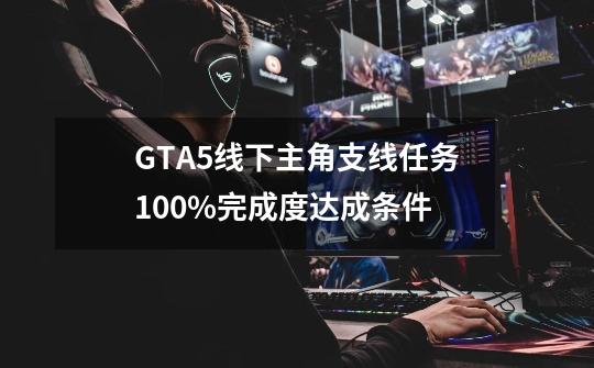 GTA5线下主角支线任务100%完成度达成条件-第1张-游戏相关-泓泰