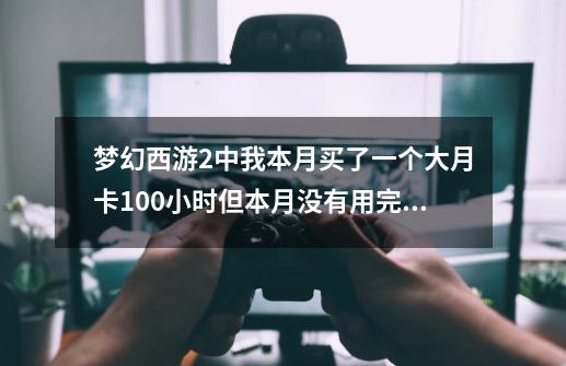 梦幻西游2中我本月买了一个大月卡100小时但本月没有用完，下个月再买小月卡的话之前没用完的时间会加到,梦幻月卡没用完会怎么样-第1张-游戏相关-泓泰