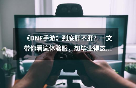 《DNF手游》到底肝不肝？一文带你看遍体验服，想毕业得这么玩-第1张-游戏相关-泓泰