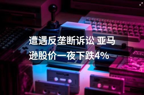 遭遇反垄断诉讼 亚马逊股价一夜下跌4%-第1张-游戏相关-泓泰