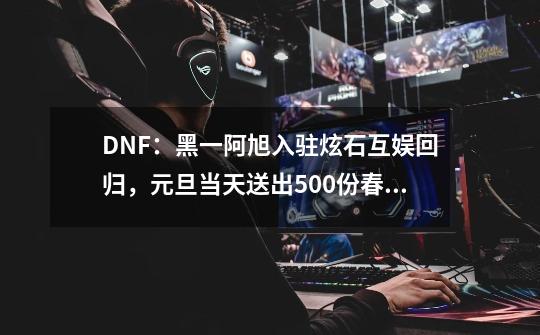 DNF：黑一阿旭入驻炫石互娱回归，元旦当天送出500份春节礼包-第1张-游戏相关-泓泰