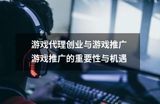 游戏代理创业与游戏推广 游戏推广的重要性与机遇-第1张-游戏相关-泓泰