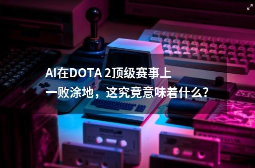 AI在DOTA 2顶级赛事上一败涂地，这究竟意味着什么？-第1张-游戏相关-泓泰