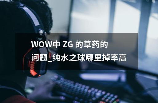 WOW中 ZG 的草药的问题_纯水之球哪里掉率高-第1张-游戏相关-泓泰