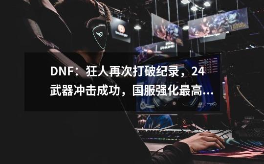 DNF：狂人再次打破纪录，+24武器冲击成功，国服强化最高的一把-第1张-游戏相关-泓泰