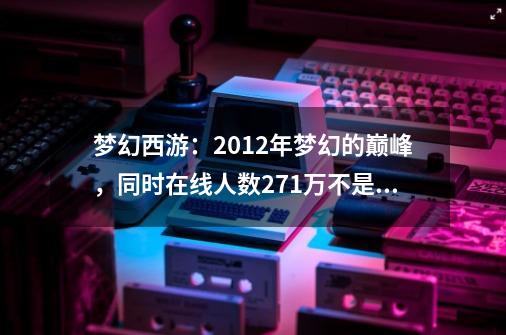 梦幻西游：2012年梦幻的巅峰，同时在线人数271万不是空穴来风-第1张-游戏相关-泓泰