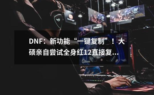 DNF：新功能“一键复制”！大硕亲自尝试全身红12直接复制给小号-第1张-游戏相关-泓泰