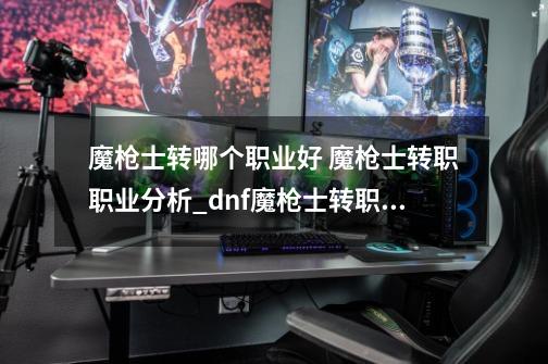 魔枪士转哪个职业好 魔枪士转职职业分析_dnf魔枪士转职推荐-第1张-游戏相关-泓泰