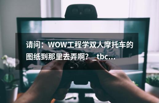 请问：WOW工程学双人摩托车的图纸到那里去弄啊？_tbc工程学摩托车-第1张-游戏相关-泓泰