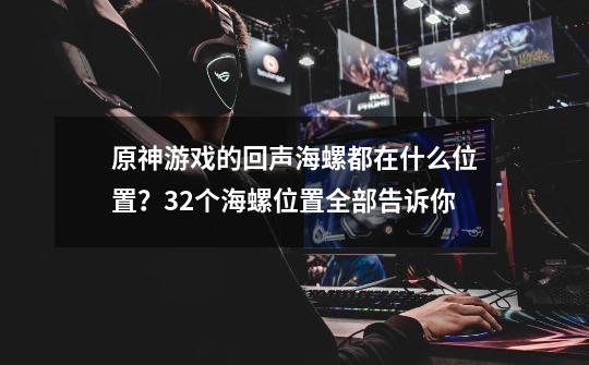 原神游戏的回声海螺都在什么位置？32个海螺位置全部告诉你-第1张-游戏相关-泓泰