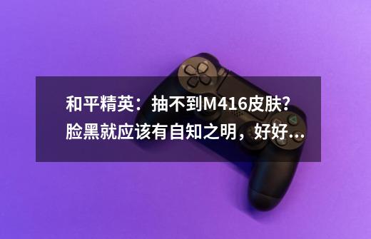 和平精英：抽不到M416皮肤？脸黑就应该有自知之明，好好做任务-第1张-游戏相关-泓泰