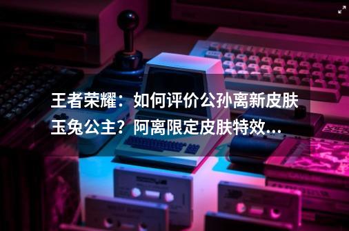 王者荣耀：如何评价公孙离新皮肤玉兔公主？阿离限定皮肤特效对比-第1张-游戏相关-泓泰