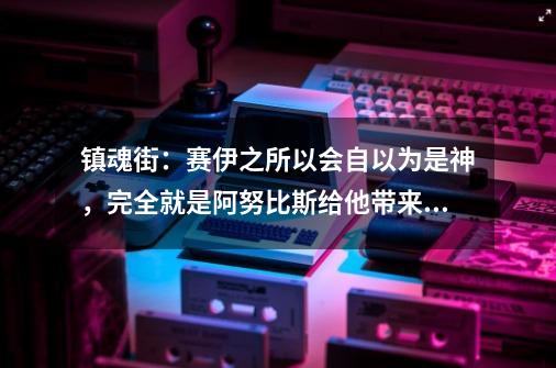 镇魂街：赛伊之所以会自以为是神，完全就是阿努比斯给他带来的-第1张-游戏相关-泓泰