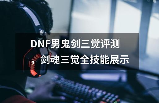 DNF男鬼剑三觉评测，剑魂三觉全技能展示-第1张-游戏相关-泓泰