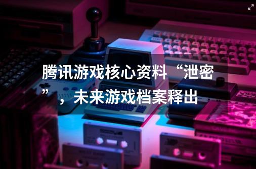 腾讯游戏核心资料“泄密”，未来游戏档案释出-第1张-游戏相关-泓泰